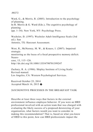 .00272
Ward, G., & Morris, R. (2005). Introduction to the psychology
of planning.
In R. Morris & G. Ward (Eds.), The cognitive psychology of
planning
(pp. 1–34). New York, NY: Psychology Press.
Wechsler, D. (1997). Wechsler Adult Intelligence Scale (3rd
ed.). San
Antonio, TX: Harcourt Assessment.
West, R., McNerney, M. W., & Krauss, I. (2007). Impaired
strategic
monitoring as the locus of a focal prospective memory deficit.
Neuro-
case, 13, 115–126.
http://dx.doi.org/10.1080/13554790701399247
Zachary, R. A. (1986). Shipley Institute of Living Scale:
Revised manual.
Los Angeles, CA: Western Psychological Services.
Received October 25, 2014
Accepted March 16, 2015 �
263COGNITIVE PROCESSES IN THE BREAKFAST TASK
Describe at least three ways that factors in the external
environment influence employee behavior. If you were an HRD
professional involved with an action team that was charged with
evaluating the likely success of a proposed downsizing of your
organization, what factors would you want to consider in
making this recommendation? That is, based on what you know
of HRD to this point, how can HRD professionals impact the
 