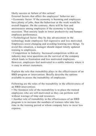 likely success or failure of this action?
External factors that affect the employees’ behavior are:
• Economic factor: If the economy is booming and employees
have plenty of jobs, then the behaviour at the work would be
overall happier. On the contrary, there will be fear and
anxiousness among employees if the economy is facing
recession. That anxiety leads to lower productivity and hamper
employee performance.
• Technological factor: Day by day advancement in the
technology made employees feel regressive and less motivated.
Employees resist changing and avoiding learning new things. To
avoid this situation, a manager should impart timely updated
training to employees.
• Competition in Industry: Increased competition within an
industry may raise questions on the survival of the company
which leads to frustration and less motivated employees.
However, employees feel motivated in a stable industry where it
is easy to attract customers.
Explain the role that trainability plays in the effectiveness of an
HRD program or intervention. Briefly describe the options
available to assess the trainability of employees.
Following are the roles of the trainability in the effectiveness of
an HRD intervention:
• The foremost role of the trainability is to place the trained
employees who are self-motivated so they can perform well
without wastage of time and resources.
• Another role of trainability in the effectiveness of an HRD
program is to increase the numbers of trainees who take less
time in the training period or whom company have to incur less
expense.
 