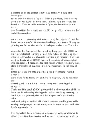 planning as in the earlier study. Additionally, Logie and
colleagues
found that a measure of spatial working memory was a strong
predictor of success in their task. Interestingly they used the
Breakfast Task as their measure of prospective memory but
found
that Breakfast Task performance did not predict success on their
multiple-errand task.
As a tentative summary statement, it may be suggested that the
factor structure of different multitasking situations will vary de-
pending on the precise needs of each particular task. Thus, for
example, the Greenwich Test used by Burgess et al. (2000) re-
quires substantial learning of complex rules, so planning and
intention depended on adequate learning and memory. The task
used by Logie et al. (2011) required retention of visuospatial
information so it makes sense that visual working memory was a
strong predictor of success in their experiment. In the case of
the
Breakfast Task we predicted that good performance would
depend
on the ability to formulate and execute a plan, and to maintain
the
overall goal in mind while monitoring and executing the
subgoals.
Craik and Bialystok (2006) proposed that the cognitive abilities
involved in achieving these goals include working memory, to
hold both the general plan and the progress of each food in
mind,
task switching to switch efficiently between cooking and table
setting, and prospective memory, to remember to start and stop
foods appropriately.
The Breakfast Task measures are sensitive to factors known to
affect executive functioning and prospective memory, such as
 