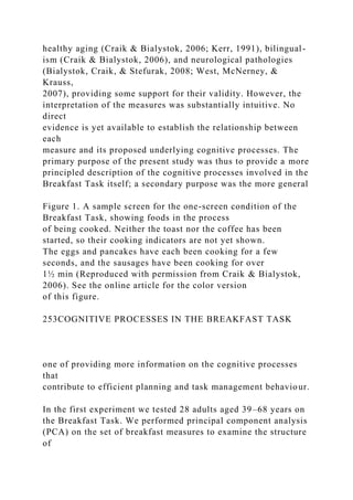 healthy aging (Craik & Bialystok, 2006; Kerr, 1991), bilingual-
ism (Craik & Bialystok, 2006), and neurological pathologies
(Bialystok, Craik, & Stefurak, 2008; West, McNerney, &
Krauss,
2007), providing some support for their validity. However, the
interpretation of the measures was substantially intuitive. No
direct
evidence is yet available to establish the relationship between
each
measure and its proposed underlying cognitive processes. The
primary purpose of the present study was thus to provide a more
principled description of the cognitive processes involved in the
Breakfast Task itself; a secondary purpose was the more general
Figure 1. A sample screen for the one-screen condition of the
Breakfast Task, showing foods in the process
of being cooked. Neither the toast nor the coffee has been
started, so their cooking indicators are not yet shown.
The eggs and pancakes have each been cooking for a few
seconds, and the sausages have been cooking for over
1½ min (Reproduced with permission from Craik & Bialystok,
2006). See the online article for the color version
of this figure.
253COGNITIVE PROCESSES IN THE BREAKFAST TASK
one of providing more information on the cognitive processes
that
contribute to efficient planning and task management behaviour.
In the first experiment we tested 28 adults aged 39–68 years on
the Breakfast Task. We performed principal component analysis
(PCA) on the set of breakfast measures to examine the structure
of
 