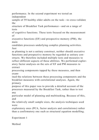 performance. In the second experiment we tested an
independent
sample of 59 healthy older adults on the task—to cross-validate
the
structure of Breakfast Task performance—and on a range of
tests
of cognitive functions. These tests focused on the measurement
of
executive functions (EF) and prospective memory (PM), the
main
candidate processes underlying complex planning activities.
Just
as planning is not a unitary construct, neither should executive
functions and prospective memory be regarded as unitary con-
structs. We therefore included multiple tests and measures to
reflect different aspects of these abilities. We performed explor-
atory factor analyses on the sets of EF and PM measures to
extract
processing components tapped by these measures, and then
exam-
ined the relations between these processing components and the
breakfast measures with correlational analyses. Again, the
primary
purpose of this paper was to provide a detailed account of the
processes measured by the Breakfast Task, rather than to test
any
particular model of planning and multitasking. Because of this,
and
the relatively small sample sizes, the analysis techniques used
were
exploratory ones (PCA, factor analysis and correlations) rather
than a confirmatory one such as structural equation modelling.
Experiment 1
Method
 