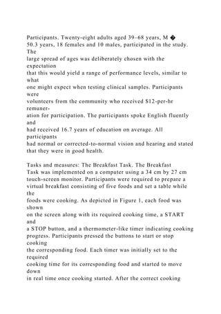 Participants. Twenty-eight adults aged 39–68 years, M �
50.3 years, 18 females and 10 males, participated in the study.
The
large spread of ages was deliberately chosen with the
expectation
that this would yield a range of performance levels, similar to
what
one might expect when testing clinical samples. Participants
were
volunteers from the community who received $12-per-hr
remuner-
ation for participation. The participants spoke English fluently
and
had received 16.7 years of education on average. All
participants
had normal or corrected-to-normal vision and hearing and stated
that they were in good health.
Tasks and measures: The Breakfast Task. The Breakfast
Task was implemented on a computer using a 34 cm by 27 cm
touch-screen monitor. Participants were required to prepare a
virtual breakfast consisting of five foods and set a table while
the
foods were cooking. As depicted in Figure 1, each food was
shown
on the screen along with its required cooking time, a START
and
a STOP button, and a thermometer-like timer indicating cooking
progress. Participants pressed the buttons to start or stop
cooking
the corresponding food. Each timer was initially set to the
required
cooking time for its corresponding food and started to move
down
in real time once cooking started. After the correct cooking
 