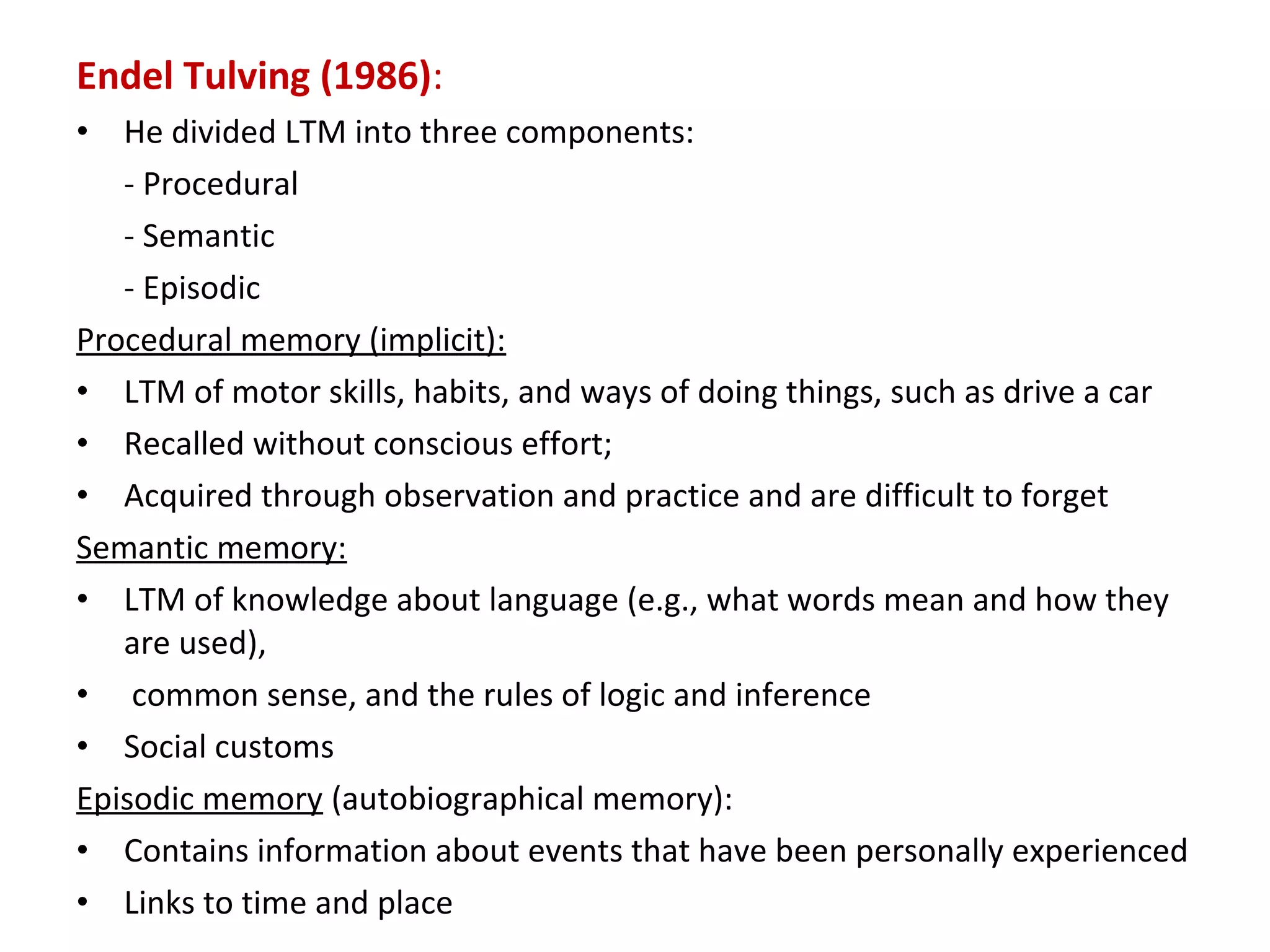 Endel Tulving (1986):
• He divided LTM into three components:
- Procedural
- Semantic
- Episodic
Procedural memory (implicit):
• LTM of motor skills, habits, and ways of doing things, such as drive a car
• Recalled without conscious effort;
• Acquired through observation and practice and are difficult to forget
Semantic memory:
• LTM of knowledge about language (e.g., what words mean and how they
are used),
• common sense, and the rules of logic and inference
• Social customs
Episodic memory (autobiographical memory):
• Contains information about events that have been personally experienced
• Links to time and place
 