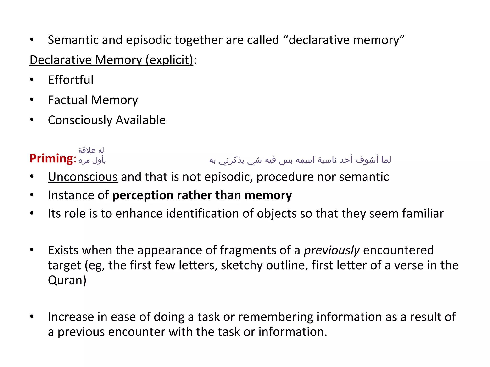 • Semantic and episodic together are called “declarative memory”
Declarative Memory (explicit):
• Effortful
• Factual Memory
• Consciously Available
Priming:
• Unconscious and that is not episodic, procedure nor semantic
• Instance of perception rather than memory
• Its role is to enhance identification of objects so that they seem familiar
• Exists when the appearance of fragments of a previously encountered
target (eg, the first few letters, sketchy outline, first letter of a verse in the
Quran)
• Increase in ease of doing a task or remembering information as a result of
a previous encounter with the task or information.
‫به‬ ‫يذكرني‬ ‫شي‬ ‫فيه‬ ‫بس‬ ‫اسمه‬ ‫ناسية‬ ‫أحد‬ ‫أشوف‬ ‫لما‬
‫علةقة‬ ‫له‬
‫مره‬ ‫بأول‬
 