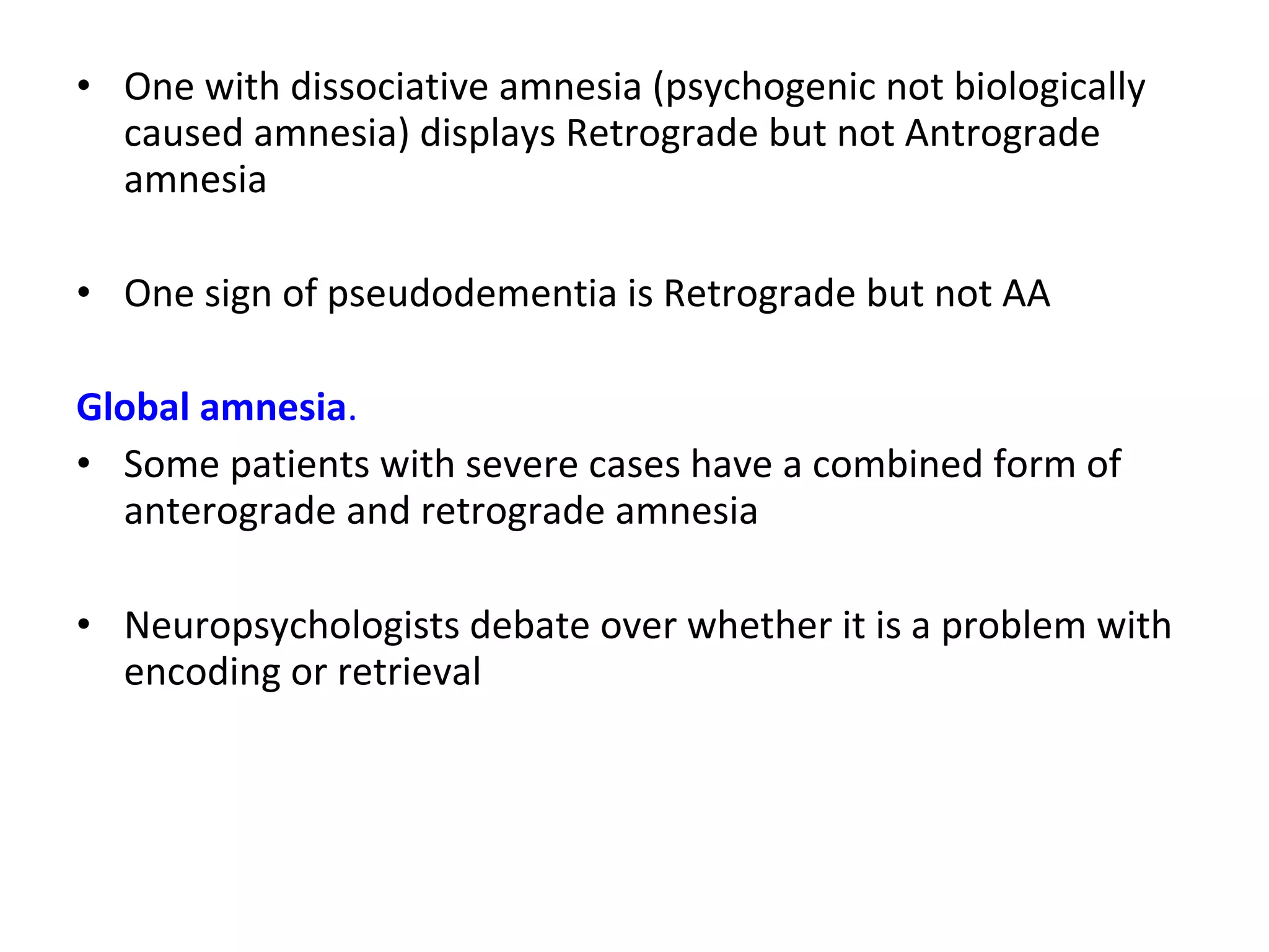 • One with dissociative amnesia (psychogenic not biologically
caused amnesia) displays Retrograde but not Antrograde
amnesia
• One sign of pseudodementia is Retrograde but not AA
Global amnesia.
• Some patients with severe cases have a combined form of
anterograde and retrograde amnesia
• Neuropsychologists debate over whether it is a problem with
encoding or retrieval
 