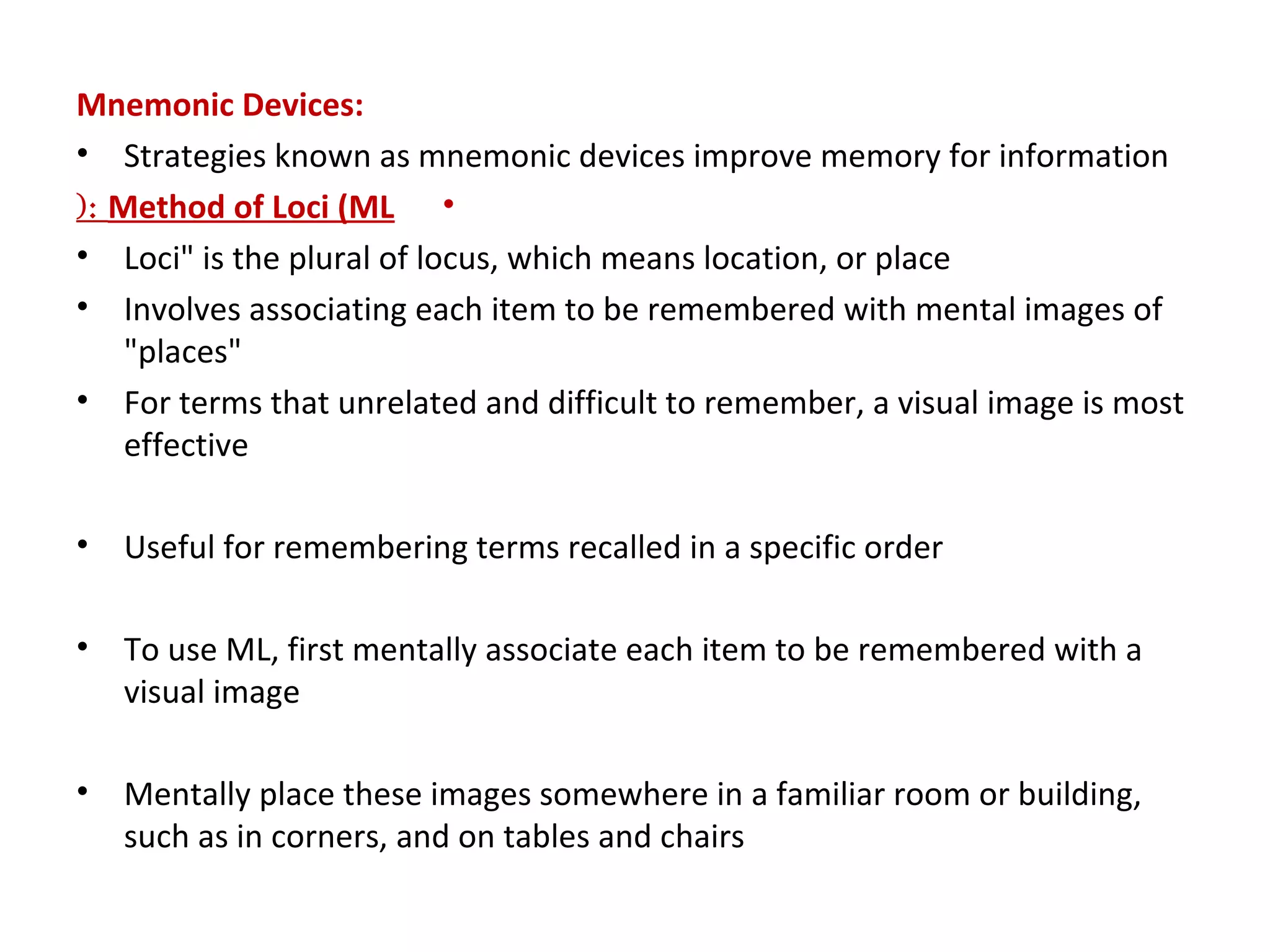 Mnemonic Devices:
• Strategies known as mnemonic devices improve memory for information
•Method of Loci (ML(:
• Loci" is the plural of locus, which means location, or place
• Involves associating each item to be remembered with mental images of
"places"
• For terms that unrelated and difficult to remember, a visual image is most
effective
• Useful for remembering terms recalled in a specific order
• To use ML, first mentally associate each item to be remembered with a
visual image
• Mentally place these images somewhere in a familiar room or building,
such as in corners, and on tables and chairs
 