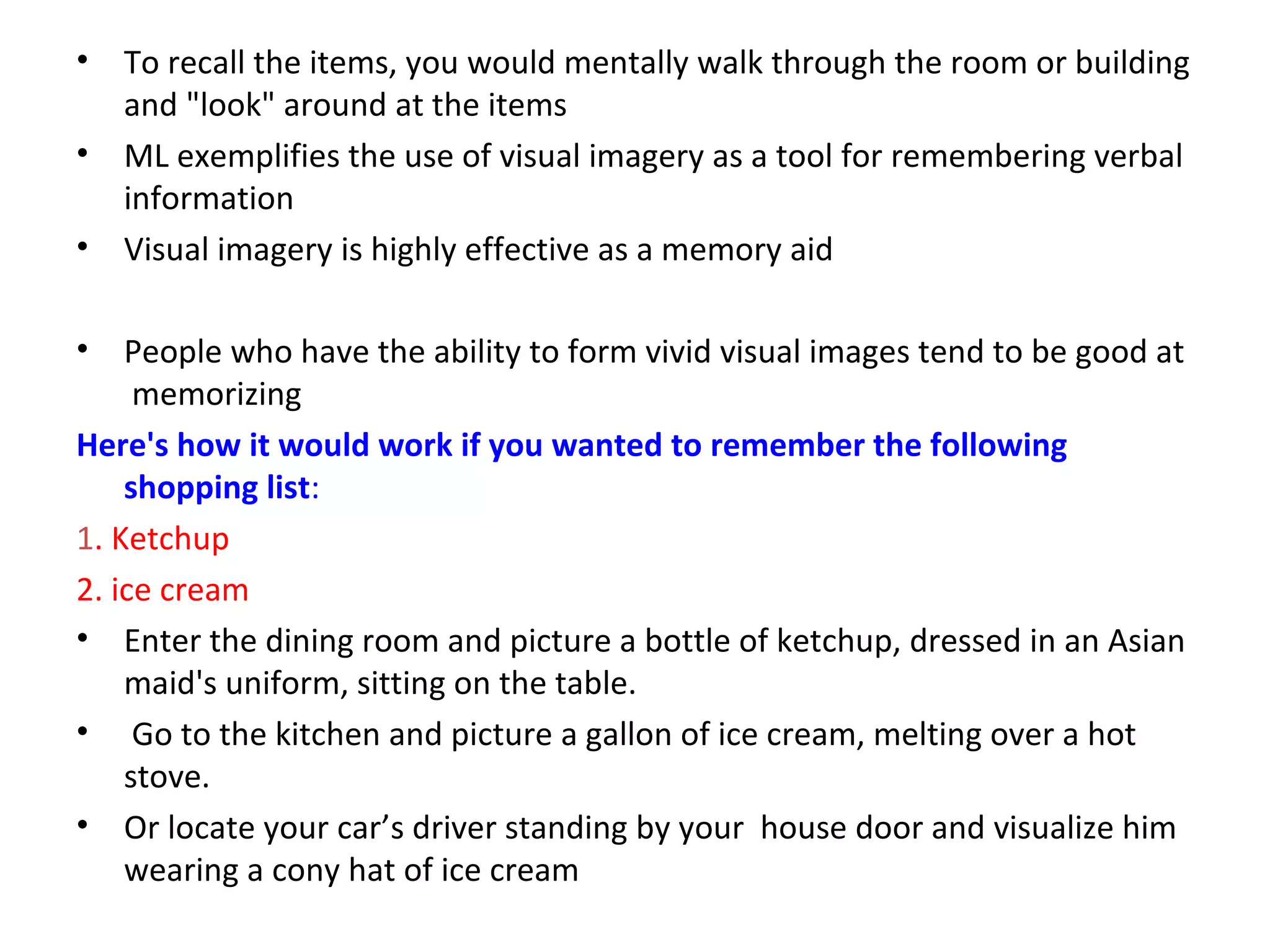 • To recall the items, you would mentally walk through the room or building
and "look" around at the items
• ML exemplifies the use of visual imagery as a tool for remembering verbal
information
• Visual imagery is highly effective as a memory aid
• People who have the ability to form vivid visual images tend to be good at
memorizing
Here's how it would work if you wanted to remember the following
shopping list:
1. Ketchup
2. ice cream
• Enter the dining room and picture a bottle of ketchup, dressed in an Asian
maid's uniform, sitting on the table.
• Go to the kitchen and picture a gallon of ice cream, melting over a hot
stove.
• Or locate your car’s driver standing by your house door and visualize him
wearing a cony hat of ice cream
 