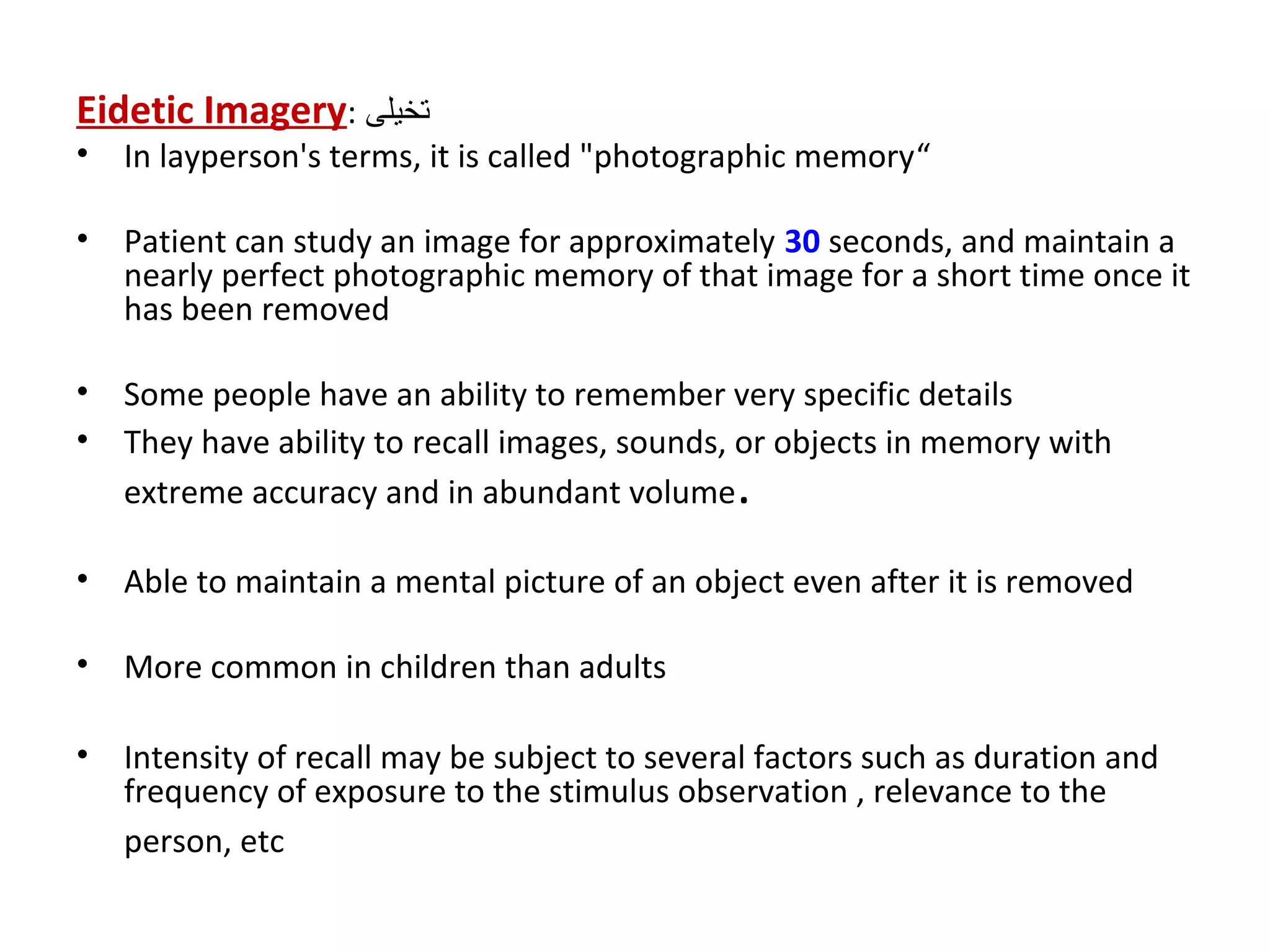 Eidetic Imagery: ‫تخيلى‬
• In layperson's terms, it is called "photographic memory“
• Patient can study an image for approximately 30 seconds, and maintain a
nearly perfect photographic memory of that image for a short time once it
has been removed
• Some people have an ability to remember very specific details
• They have ability to recall images, sounds, or objects in memory with
extreme accuracy and in abundant volume.
• Able to maintain a mental picture of an object even after it is removed
• More common in children than adults
• Intensity of recall may be subject to several factors such as duration and
frequency of exposure to the stimulus observation , relevance to the
person, etc
 
