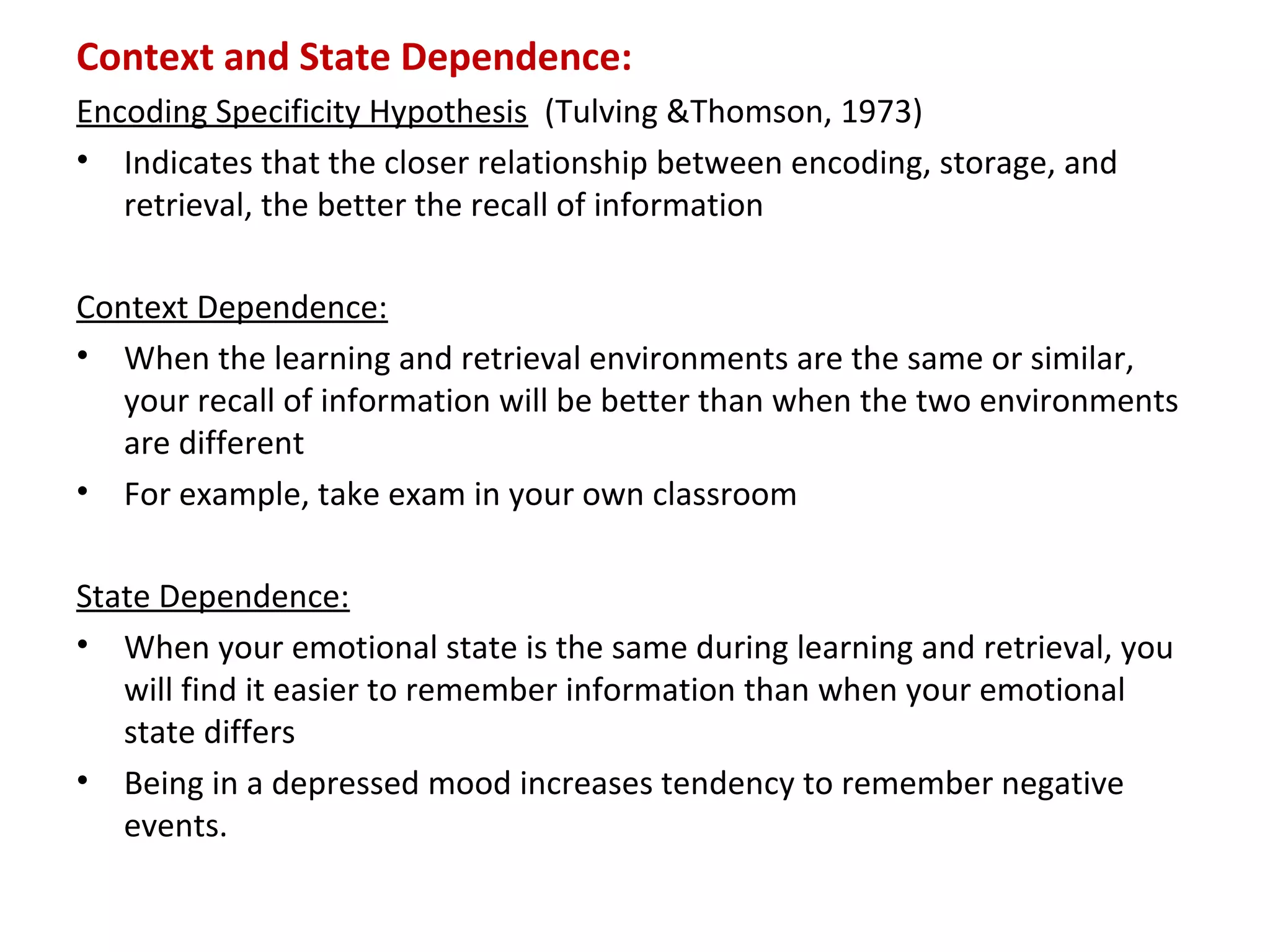 Context and State Dependence:
Encoding Specificity Hypothesis (Tulving &Thomson, 1973)
• Indicates that the closer relationship between encoding, storage, and
retrieval, the better the recall of information
Context Dependence:
• When the learning and retrieval environments are the same or similar,
your recall of information will be better than when the two environments
are different
• For example, take exam in your own classroom
State Dependence:
• When your emotional state is the same during learning and retrieval, you
will find it easier to remember information than when your emotional
state differs
• Being in a depressed mood increases tendency to remember negative
events.
 