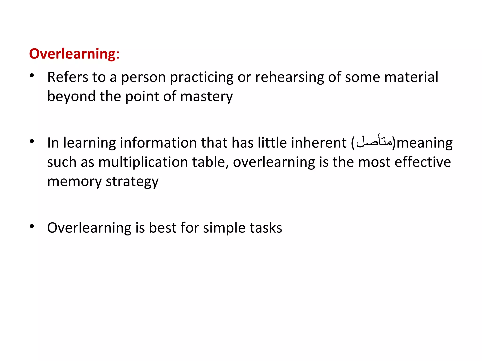 Overlearning:
• Refers to a person practicing or rehearsing of some material
beyond the point of mastery
• In learning information that has little inherent (‫)متأصل‬meaning
such as multiplication table, overlearning is the most effective
memory strategy
• Overlearning is best for simple tasks
 
