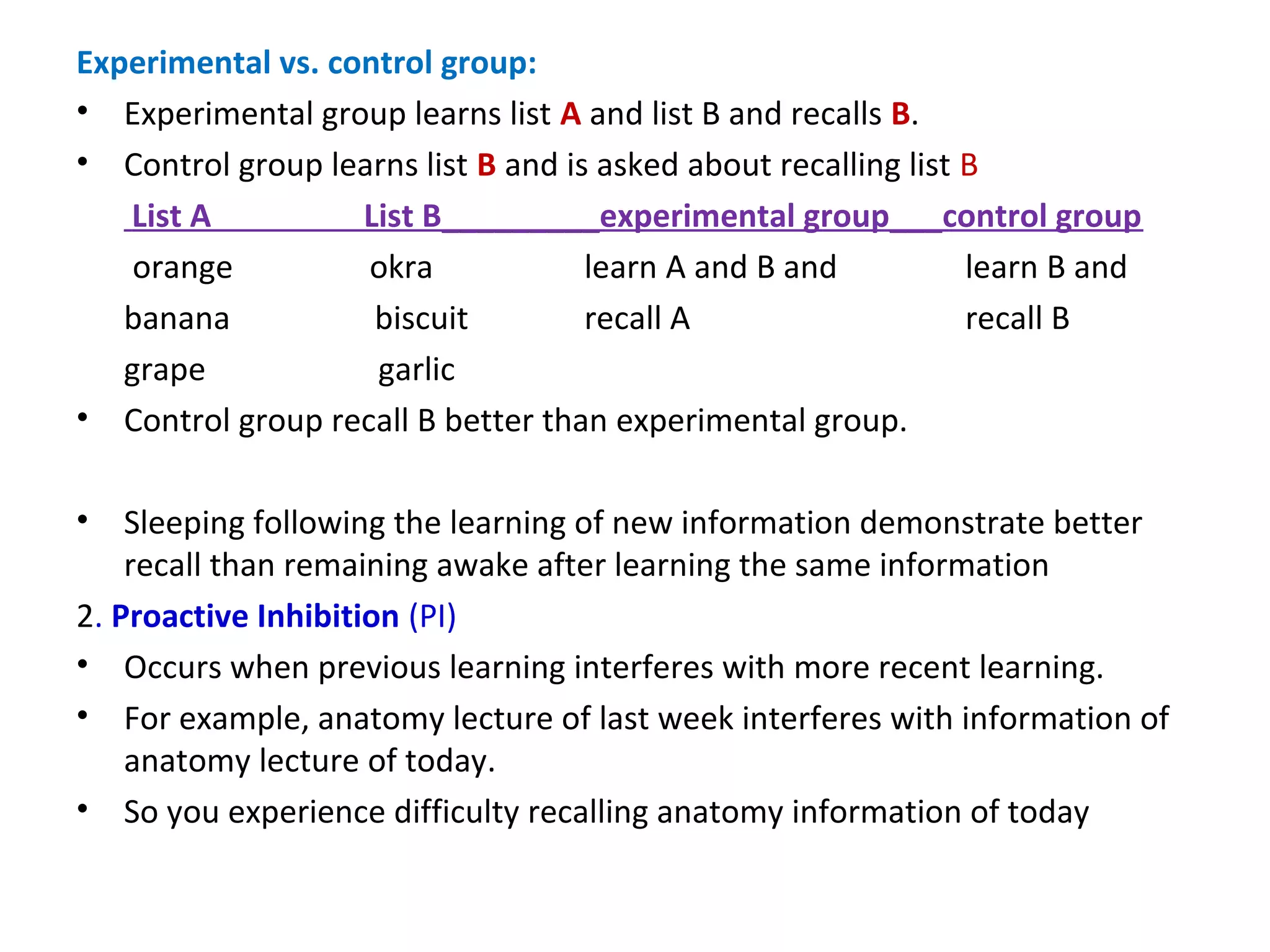Experimental vs. control group:
• Experimental group learns list A and list B and recalls B.
• Control group learns list B and is asked about recalling list B
List A List B_________experimental group___control group
orange okra learn A and B and learn B and
banana biscuit recall A recall B
grape garlic
• Control group recall B better than experimental group.
• Sleeping following the learning of new information demonstrate better
recall than remaining awake after learning the same information
2. Proactive Inhibition (PI)
• Occurs when previous learning interferes with more recent learning.
• For example, anatomy lecture of last week interferes with information of
anatomy lecture of today.
• So you experience difficulty recalling anatomy information of today
 