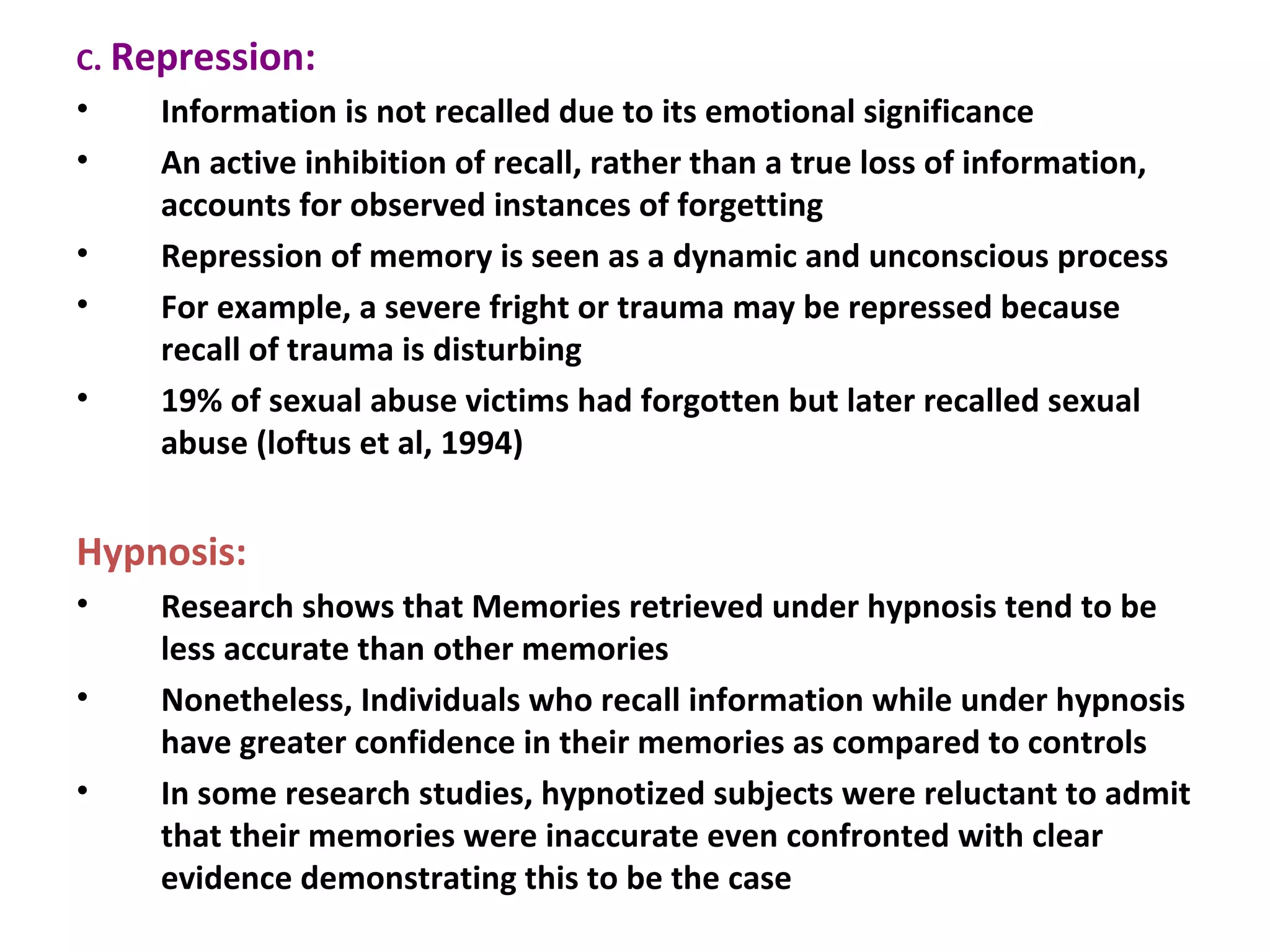 C. Repression:
• Information is not recalled due to its emotional significance
• An active inhibition of recall, rather than a true loss of information,
accounts for observed instances of forgetting
• Repression of memory is seen as a dynamic and unconscious process
• For example, a severe fright or trauma may be repressed because
recall of trauma is disturbing
• 19% of sexual abuse victims had forgotten but later recalled sexual
abuse (loftus et al, 1994)
Hypnosis:
• Research shows that Memories retrieved under hypnosis tend to be
less accurate than other memories
• Nonetheless, Individuals who recall information while under hypnosis
have greater confidence in their memories as compared to controls
• In some research studies, hypnotized subjects were reluctant to admit
that their memories were inaccurate even confronted with clear
evidence demonstrating this to be the case
 