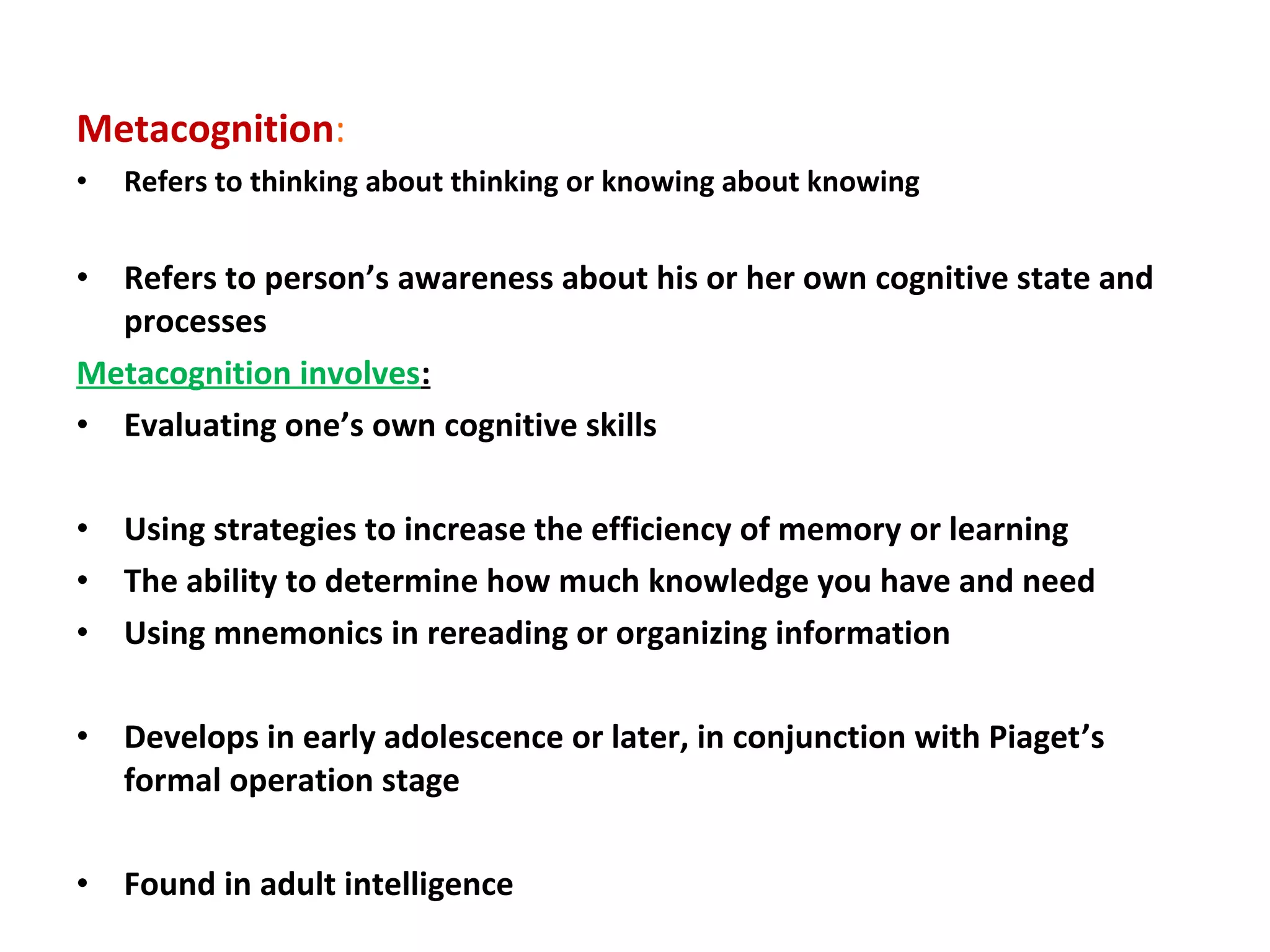 Metacognition:
• Refers to thinking about thinking or knowing about knowing
• Refers to person’s awareness about his or her own cognitive state and
processes
Metacognition involves:
• Evaluating one’s own cognitive skills
• Using strategies to increase the efficiency of memory or learning
• The ability to determine how much knowledge you have and need
• Using mnemonics in rereading or organizing information
• Develops in early adolescence or later, in conjunction with Piaget’s
formal operation stage
• Found in adult intelligence
 