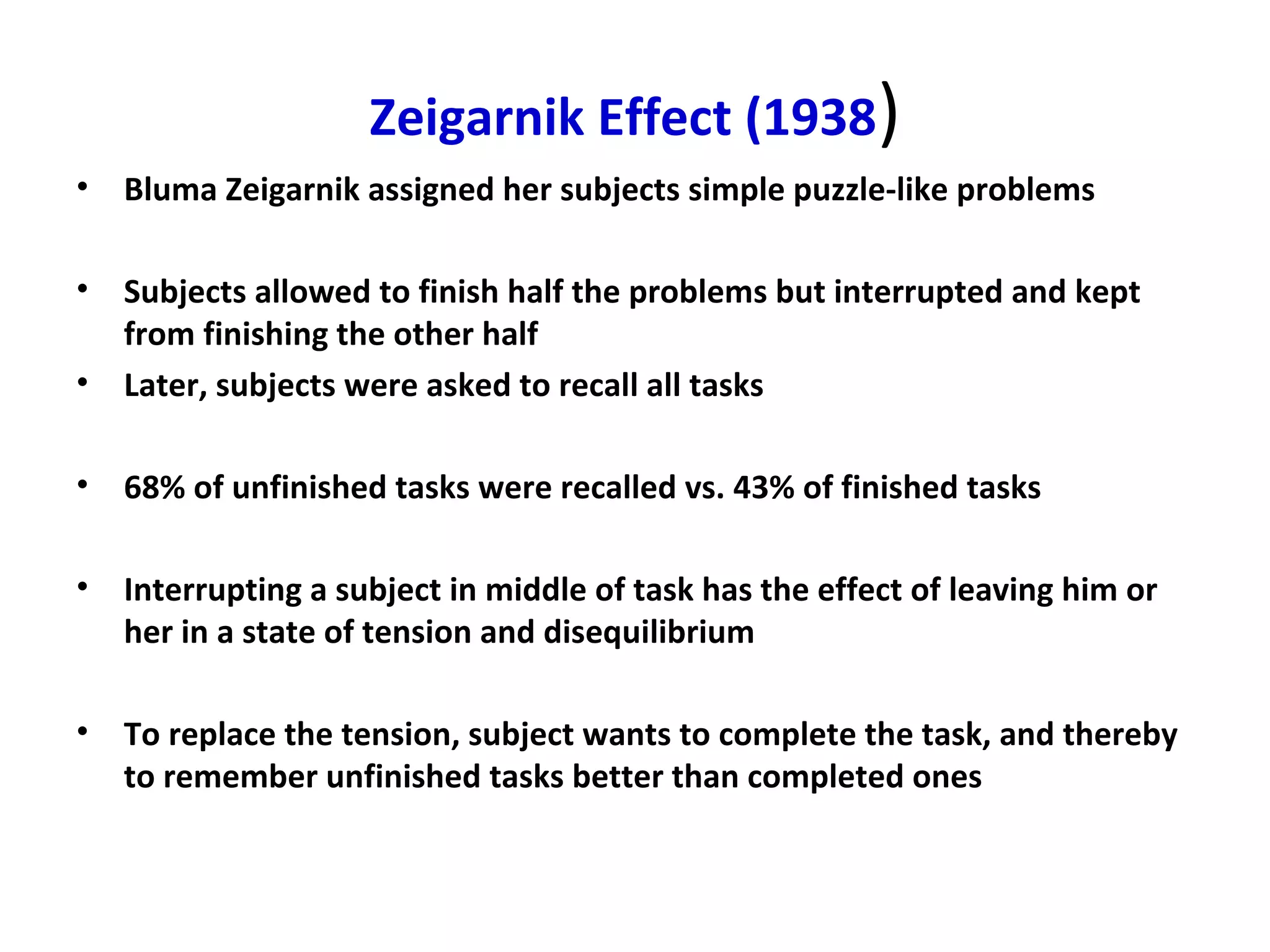 Zeigarnik Effect (1938)
• Bluma Zeigarnik assigned her subjects simple puzzle-like problems
• Subjects allowed to finish half the problems but interrupted and kept
from finishing the other half
• Later, subjects were asked to recall all tasks
• 68% of unfinished tasks were recalled vs. 43% of finished tasks
• Interrupting a subject in middle of task has the effect of leaving him or
her in a state of tension and disequilibrium
• To replace the tension, subject wants to complete the task, and thereby
to remember unfinished tasks better than completed ones
 