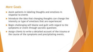 More Goals
 Assist patients in labeling thoughts and emotions in
response to events
 Introduce the idea that changing thoughts can change the
intensity or type of emotions that are experienced
 Begin challenging self-blame and guilt with regard to the
symptoms or event through socratic questions
 Assign clients to write a detailed account of the trauma or
the course of the symptoms and precipitating events.
 