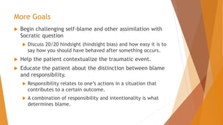 More Goals
 Begin challenging self-blame and other assimilation with
Socratic question
 Discuss 20/20 hindsight (hindsight bias) and how easy it is to
say how you should have behaved after something occurs.
 Help the patient contextualize the traumatic event.
 Educate the patient about the distinction between blame
and responsibility.
 Responsibility relates to one’s actions in a situation that
contributes to a certain outcome.
 A combination of responsibility and intentionality is what
determines blame.
 