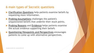  Clarification Questions help patients examine beliefs by
requesting more information.
 Probing Assumptions challenges the patient's
unquestioned beliefs that underlie their stuck points.
 Probing Reasons and Evidence helps patients examine
the actual evidence supporting their beliefs
 Questioning Viewpoints and Perspectives encourages
patients to come up with alternative perspectives.
6 main types of Socratic questions
Copyright ALLCEUS.com Unlimited CEUs $59
 