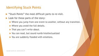  “Stuck Points” the most difficult parts to re-visit.
 Look for these parts of the story:
 Where you jump from one event to another, without any transition.
 Where you avoid the full details.
 That you can’t write about.
 You can read, but sound numb/intellectualized
 You are suddenly flooded with emotions.
Identifying Stuck Points
Copyright ALLCEUS.com Unlimited CEUs $59
 