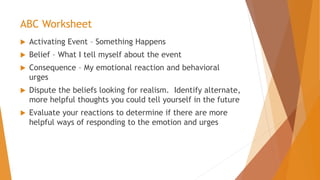 ABC Worksheet
 Activating Event – Something Happens
 Belief – What I tell myself about the event
 Consequence – My emotional reaction and behavioral
urges
 Dispute the beliefs looking for realism. Identify alternate,
more helpful thoughts you could tell yourself in the future
 Evaluate your reactions to determine if there are more
helpful ways of responding to the emotion and urges
 