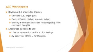  Review A-B-C sheets for themes
 Emotions (i.e. anger, guilt)
 Faulty schemas (global, internal, stable)
 Identify if emotions/reactions follow logically from
expressed thoughts
 Encourage patients to use
 I feel or my reaction to this is… for feelings
 My believe or I think … for thoughts
ABC Worksheets
Copyright ALLCEUS.com Unlimited CEUs $59
 