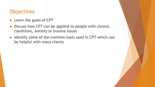 Objectives
 Learn the goals of CPT
 Discuss how CPT can be applied to people with chronic
conditions, anxiety or trauma issues
 Identify some of the common tools used in CPT which can
be helpful with many clients
 