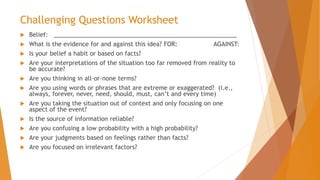 Challenging Questions Worksheet
 Belief: _______________________________________________________
 What is the evidence for and against this idea? FOR: AGAINST:
 Is your belief a habit or based on facts?
 Are your interpretations of the situation too far removed from reality to
be accurate?
 Are you thinking in all-or-none terms?
 Are you using words or phrases that are extreme or exaggerated? (i.e.,
always, forever, never, need, should, must, can’t and every time)
 Are you taking the situation out of context and only focusing on one
aspect of the event?
 Is the source of information reliable?
 Are you confusing a low probability with a high probability?
 Are your judgments based on feelings rather than facts?
 Are you focused on irrelevant factors?
 