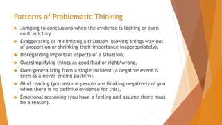 Patterns of Problematic Thinking
 Jumping to conclusions when the evidence is lacking or even
contradictory.
 Exaggerating or minimizing a situation (blowing things way out
of proportion or shrinking their importance inappropriately).
 Disregarding important aspects of a situation.
 Oversimplifying things as good/bad or right/wrong.
 Over-generalizing from a single incident (a negative event is
seen as a never-ending pattern).
 Mind reading (you assume people are thinking negatively of you
when there is no definite evidence for this).
 Emotional reasoning (you have a feeling and assume there must
be a reason).
 
