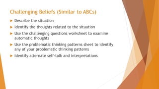 Challenging Beliefs (Similar to ABCs)
 Describe the situation
 Identify the thoughts related to the situation
 Use the challenging questions worksheet to examine
automatic thoughts
 Use the problematic thinking patterns sheet to identify
any of your problematic thinking patterns
 Identify alternate self-talk and interpretations
 