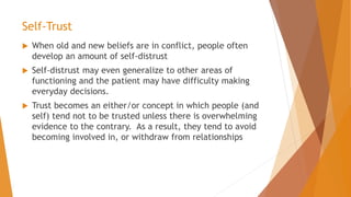 Self-Trust
 When old and new beliefs are in conflict, people often
develop an amount of self-distrust
 Self-distrust may even generalize to other areas of
functioning and the patient may have difficulty making
everyday decisions.
 Trust becomes an either/or concept in which people (and
self) tend not to be trusted unless there is overwhelming
evidence to the contrary. As a result, they tend to avoid
becoming involved in, or withdraw from relationships
 
