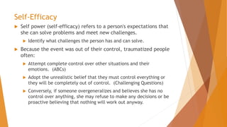 Self-Efficacy
 Self power (self-efficacy) refers to a person's expectations that
she can solve problems and meet new challenges.
 Identify what challenges the person has and can solve.
 Because the event was out of their control, traumatized people
often:
 Attempt complete control over other situations and their
emotions. (ABCs)
 Adopt the unrealistic belief that they must control everything or
they will be completely out of control. (Challenging Questions)
 Conversely, if someone overgeneralizes and believes she has no
control over anything, she may refuse to make any decisions or be
proactive believing that nothing will work out anyway.
 
