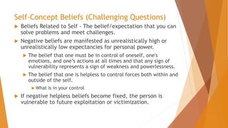 Self-Concept Beliefs (Challenging Questions)
 Beliefs Related to Self - The belief/expectation that you can
solve problems and meet challenges.
 Negative beliefs are manifested as unrealistically high or
unrealistically low expectancies for personal power.
 The belief that one must be in control of oneself, one's
emotions, and one’s actions at all times and that any sign of
vulnerability represents a sign of weakness and powerlessness.
 The belief that one is helpless to control forces both within and
outside of the self.
 What is in your control
 If negative helpless beliefs become fixed, the person is
vulnerable to future exploitation or victimization.
 
