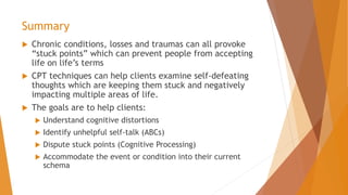 Summary
 Chronic conditions, losses and traumas can all provoke
“stuck points” which can prevent people from accepting
life on life’s terms
 CPT techniques can help clients examine self-defeating
thoughts which are keeping them stuck and negatively
impacting multiple areas of life.
 The goals are to help clients:
 Understand cognitive distortions
 Identify unhelpful self-talk (ABCs)
 Dispute stuck points (Cognitive Processing)
 Accommodate the event or condition into their current
schema
 
