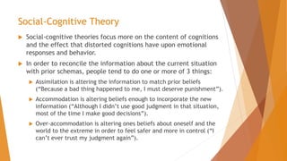 Social-Cognitive Theory
 Social-cognitive theories focus more on the content of cognitions
and the effect that distorted cognitions have upon emotional
responses and behavior.
 In order to reconcile the information about the current situation
with prior schemas, people tend to do one or more of 3 things:
 Assimilation is altering the information to match prior beliefs
(“Because a bad thing happened to me, I must deserve punishment”).
 Accommodation is altering beliefs enough to incorporate the new
information (“Although I didn’t use good judgment in that situation,
most of the time I make good decisions”).
 Over-accommodation is altering ones beliefs about oneself and the
world to the extreme in order to feel safer and more in control (“I
can’t ever trust my judgment again”).
 