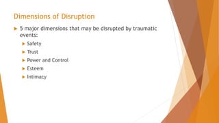 Dimensions of Disruption
 5 major dimensions that may be disrupted by traumatic
events:
 Safety
 Trust
 Power and Control
 Esteem
 Intimacy
 