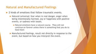 Natural and Manufactured Feelings
 2 kinds of emotions that follow traumatic events.
 Natural/universal: fear when in real danger, anger when
being intentionally harmed, joy or happiness with positive
events, or sadness with losses.
 Natural emotions have a natural course. They will not
continue on forever unless there is something that you do to
feed them
 Manufactured feelings, result not directly in response to the
event, but based on how you interpret the event.
 