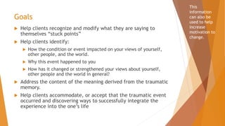 Goals
 Help clients recognize and modify what they are saying to
themselves “stuck points”
 Help clients identify:
 How the condition or event impacted on your views of yourself,
other people, and the world.
 Why this event happened to you
 How has it changed or strengthened your views about yourself,
other people and the world in general?
 Address the content of the meaning derived from the traumatic
memory.
 Help clients accommodate, or accept that the traumatic event
occurred and discovering ways to successfully integrate the
experience into the one’s life
This
information
can also be
used to help
increase
motivation to
change.
 