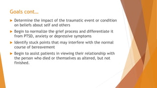 Goals cont…
 Determine the impact of the traumatic event or condition
on beliefs about self and others
 Begin to normalize the grief process and differentiate it
from PTSD, anxiety or depressive symptoms
 Identify stuck points that may interfere with the normal
course of bereavement
 Begin to assist patients in viewing their relationship with
the person who died or themselves as altered, but not
finished.
 