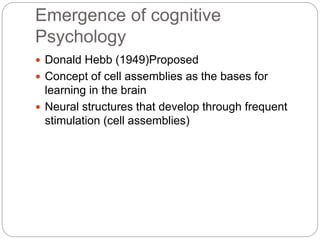 Emergence of cognitive
Psychology
 Donald Hebb (1949)Proposed
 Concept of cell assemblies as the bases for
learning in t...