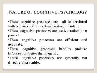 NATURE OF COGNITIVE PSYCHOLOGY
•These cognitive processes are all interrelated
with one another rather than existing in isolation.
•These cognitive processes are active rather than
passive.
•These cognitive processes are efficient and
accurate.
•These cognitive processes handles positive
information better than negative.
•These cognitive processes are generally not
directly observable.
 