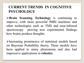 CURRENT TRENDS IN COGNITIVE
PSYCHOLOGY
Brain Scanning Technology is continuing to
improve, with more powerful fMRI machines and
other technologies such as TMS and near-infrared
spectroscopy proving new experimental findings
how brains produce thoughts.
Increasing prominence of statistical models based
on Bayesian Probability theory. These models have
been applied to many phenomena and also had
impressive applications in robotics.
 