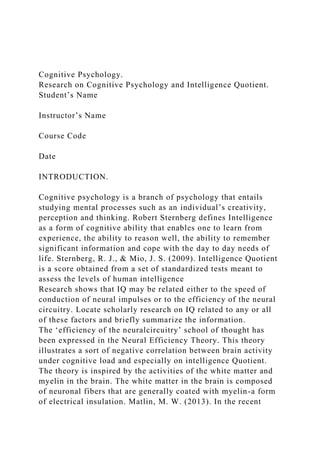 Cognitive Psychology.
Research on Cognitive Psychology and Intelligence Quotient.
Student’s Name
Instructor’s Name
Course Code
Date
INTRODUCTION.
Cognitive psychology is a branch of psychology that entails
studying mental processes such as an individual’s creativity,
perception and thinking. Robert Sternberg defines Intelligence
as a form of cognitive ability that enables one to learn from
experience, the ability to reason well, the ability to remember
significant information and cope with the day to day needs of
life. Sternberg, R. J., & Mio, J. S. (2009). Intelligence Quotient
is a score obtained from a set of standardized tests meant to
assess the levels of human intelligence
Research shows that IQ may be related either to the speed of
conduction of neural impulses or to the efficiency of the neural
circuitry. Locate scholarly research on IQ related to any or all
of these factors and briefly summarize the information.
The ‘efficiency of the neuralcircuitry’ school of thought has
been expressed in the Neural Efficiency Theory. This theory
illustrates a sort of negative correlation between brain activity
under cognitive load and especially on intelligence Quotient.
The theory is inspired by the activities of the white matter and
myelin in the brain. The white matter in the brain is composed
of neuronal fibers that are generally coated with myelin-a form
of electrical insulation. Matlin, M. W. (2013). In the recent
 