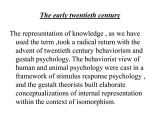 The early twentieth century
The representation of knowledge , as we have
used the term ,took a radical return with the
advent of twentieth century behaviorism and
gestalt psychology. The behaviorist view of
human and animal psychology were cast in a
framework of stimulus response psychology ,
and the gestalt theorists built elaborate
conceptualizations of internal representation
within the context of isomorphism.
 