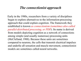 The connectionist approach
Early in the 1980s, researchers from a variety of disciplines
began to explore alternatives to the information-processing
approach that could explain cognition. The framework they
established is known as connectionism (sometimes also called
parallel-distributed processing, or PDP). Its name is derived
from models depicting cognition as a network of connections
among simple (and usually numerous) processing units
(McClelland, 1988). Because these units are sometimes
compared to neurons, the cells that transmit electrical impulses
and underlie all sensation and muscle movement, connectionist
models are sometimes called neural networks.
 
