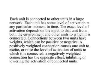 Each unit is connected to other units in a large
network. Each unit has some level of activation at
any particular moment in time. The exact level of
activation depends on the input to that unit from
both the environment and other units to which it is
connected. Connections between two units have
weights, which can be positive or negative. A
positively weighted connection causes one unit to
excite, or raise the level of activation of units to
which it is connected; a negatively weighted
connection has the opposite effect, inhibiting or
lowering the activation of connected units.
 