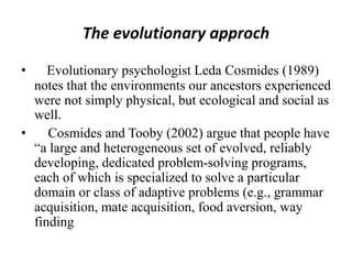 The evolutionary approch
• Evolutionary psychologist Leda Cosmides (1989)
notes that the environments our ancestors experienced
were not simply physical, but ecological and social as
well.
• Cosmides and Tooby (2002) argue that people have
“a large and heterogeneous set of evolved, reliably
developing, dedicated problem-solving programs,
each of which is specialized to solve a particular
domain or class of adaptive problems (e.g., grammar
acquisition, mate acquisition, food aversion, way
finding
 