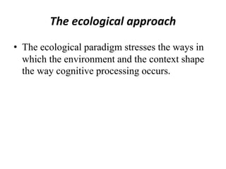 The ecological approach
• The ecological paradigm stresses the ways in
which the environment and the context shape
the way cognitive processing occurs.
 