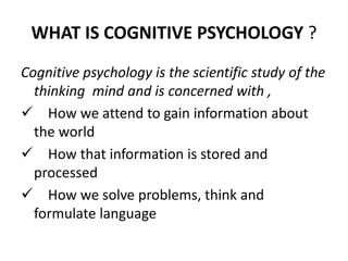WHAT IS COGNITIVE PSYCHOLOGY ?
Cognitive psychology is the scientific study of the
thinking mind and is concerned with ,
 How we attend to gain information about
the world
 How that information is stored and
processed
 How we solve problems, think and
formulate language
 