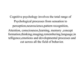 Cognitive psychology involves the total range of
Psychological processes from sensation to
perception,neuroscience,pattern recognition,
Attention, consciouness,learning, memory ,concept
formation,thinking,imaging,remembering,language,in
telligence,emotions and developmental processes and
cut across all the field of behavior.
 