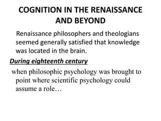 COGNITION IN THE RENAISSANCE
AND BEYOND
Renaissance philosophers and theologians
seemed generally satisfied that knowledge
was located in the brain.
During eighteenth century
when philosophic psychology was brought to
point where scientific psychology could
assume a role…
 