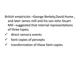 British empiricists –George Berkely,David Hume ,
and later James mill and his son John Stuart
Mill –suggested that internal representations
of three types;
 direct sensory events
 faint copies of percepts
 transformation of these faint copies
 